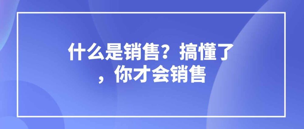 智云通CRM：什么是销售？搞懂了，你才会销售