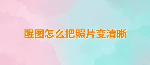 醒图怎么把照片变清晰？醒图还原照片清晰度方法